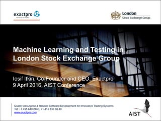 Machine Learning and Testing in
London Stock Exchange Group
Iosif Itkin, Co-Founder and CEO, Exactpro
9 April 2016, AIST Conference
Quality Assurance & Related Software Development for Innovative Trading Systems
Tel: +7 495 640 2460, +1 415 830 38 49
www.exactpro.com
 
