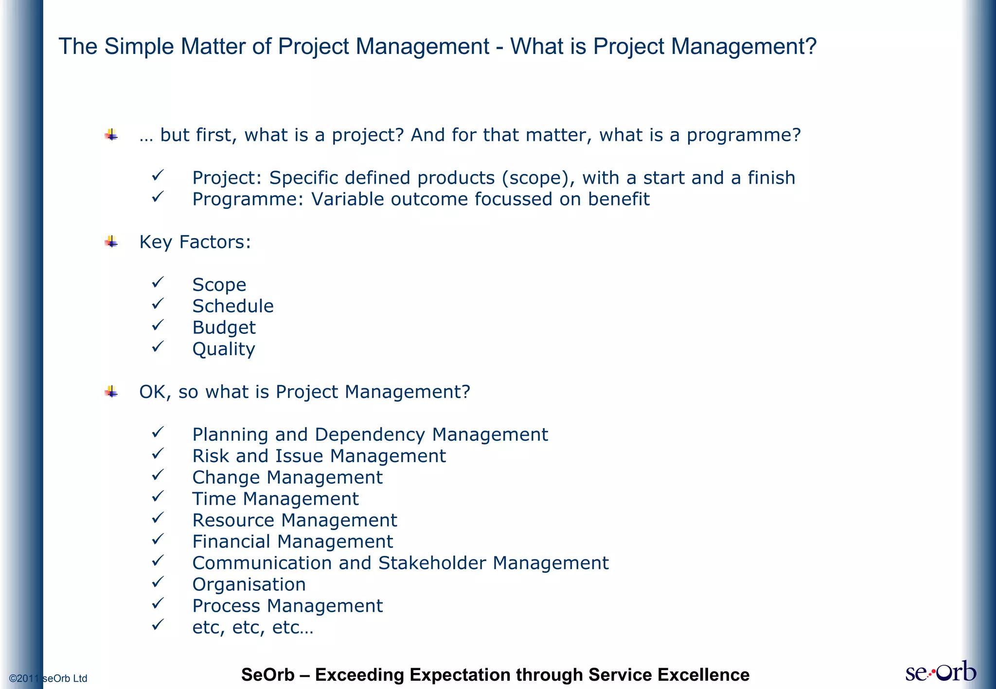 The Simple Matter of Project Management - What is Project Management? …  but first, what is a project? And for that matter, what is a programme? Project: Specific defined products (scope), with a start and a finish Programme: Variable outcome focussed on benefit Key Factors: Scope Schedule Budget Quality OK, so what is Project Management? Planning and Dependency Management Risk and Issue Management Change Management Time Management Resource Management Financial Management Communication and Stakeholder Management Organisation Process Management etc, etc, etc… SeOrb – Exceeding Expectation through Service Excellence 