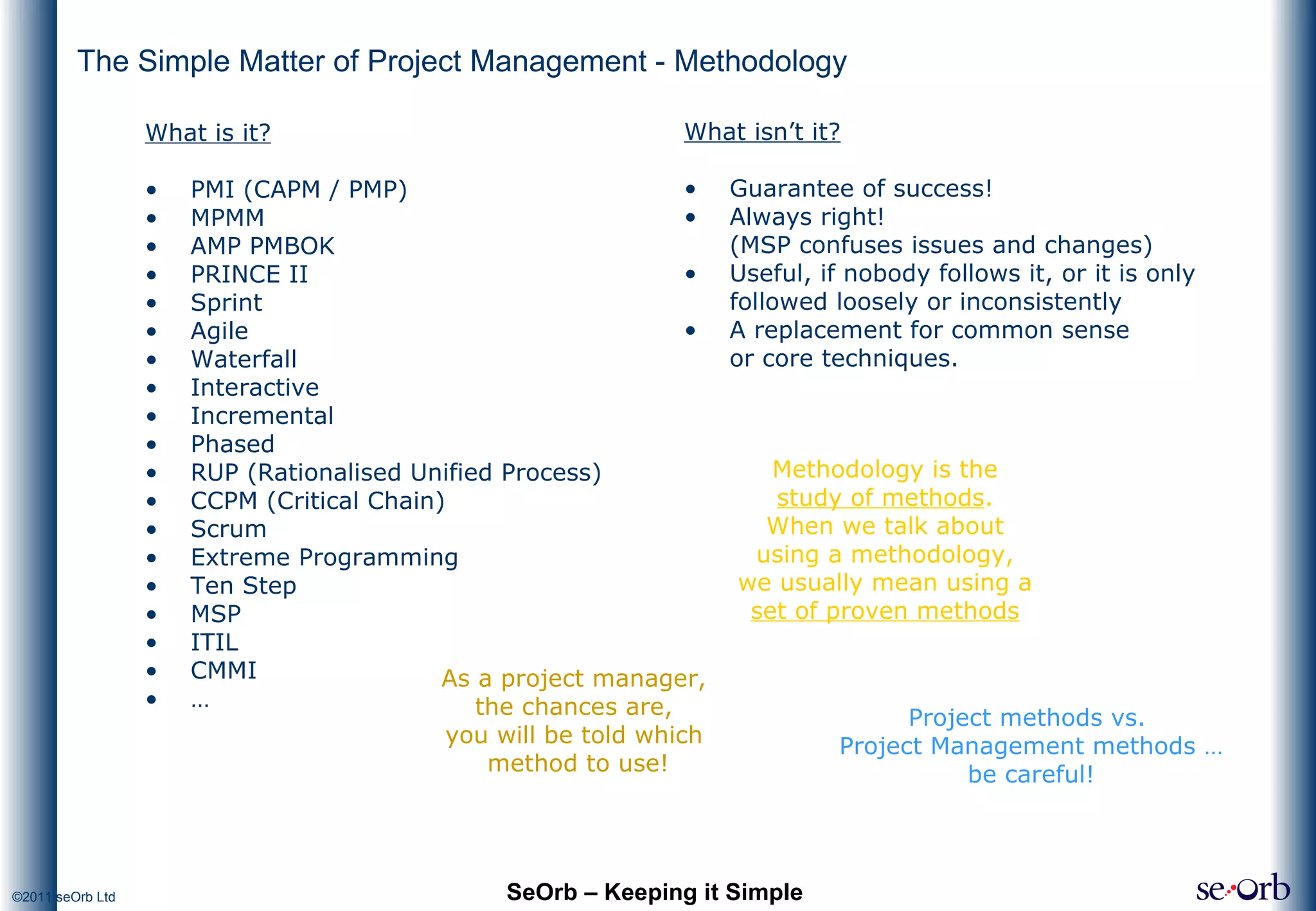 The Simple Matter of Project Management - Methodology What is it? PMI (CAPM / PMP) MPMM AMP PMBOK PRINCE II Sprint Agile Waterfall Interactive Incremental Phased RUP (Rationalised Unified Process) CCPM (Critical Chain) Scrum Extreme Programming Ten Step MSP ITIL CMMI … SeOrb – Keeping it Simple Methodology is the  study of methods .  When we talk about  using a methodology,  we usually mean using a  set of proven methods   As a project manager,  the chances are,  you will be told which  method to use! Project methods vs.  Project Management methods … be careful! What isn’t it? Guarantee of success! Always right!  (MSP confuses issues and changes) Useful, if nobody follows it, or it is only followed loosely or inconsistently A replacement for common sense  or core techniques. 