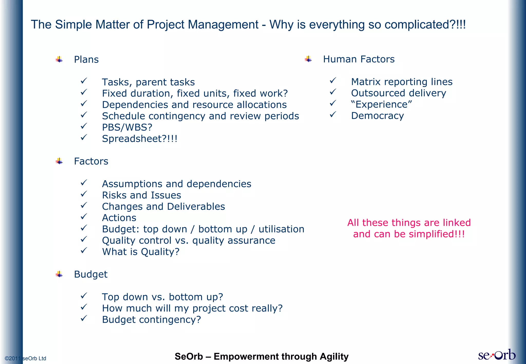 The Simple Matter of Project Management - Why is everything so complicated?!!! SeOrb – Empowerment through Agility Plans Tasks, parent tasks Fixed duration, fixed units, fixed work? Dependencies and resource allocations Schedule contingency and review periods PBS/WBS? Spreadsheet?!!! Factors Assumptions and dependencies Risks and Issues Changes and Deliverables Actions Budget: top down / bottom up / utilisation Quality control vs. quality assurance What is Quality? Budget Top down vs. bottom up? How much will my project cost really? Budget contingency? All these things are linked and can be simplified!!! Human Factors Matrix reporting lines Outsourced delivery “ Experience” Democracy 