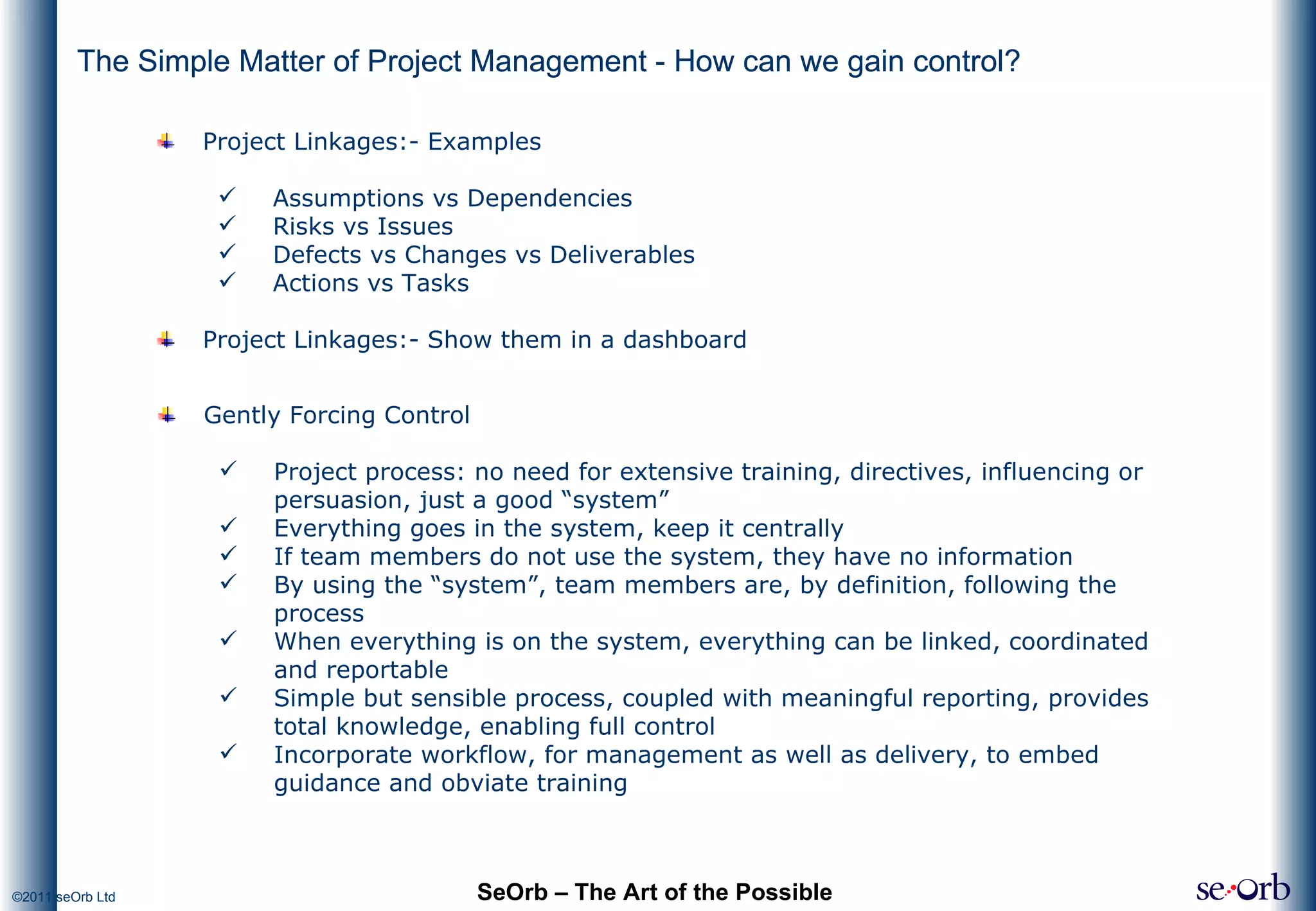 The Simple Matter of Project Management - How can we gain control? SeOrb – The Art of the Possible Project Linkages:- Examples Assumptions vs Dependencies Risks vs Issues Defects vs Changes vs Deliverables Actions vs Tasks Project Linkages:- Show them in a dashboard Gently Forcing Control Project process: no need for extensive training, directives, influencing or persuasion, just a good “system” Everything goes in the system, keep it centrally If team members do not use the system, they have no information By using the “system”, team members are, by definition, following the process When everything is on the system, everything can be linked, coordinated and reportable Simple but sensible process, coupled with meaningful reporting, provides total knowledge, enabling full control Incorporate workflow, for management as well as delivery, to embed guidance and obviate training The Simple Matter of Project Management - How can we gain control? 