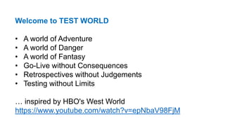 Welcome to TEST WORLD
• A world of Adventure
• A world of Danger
• A world of Fantasy
• Go-Live without Consequences
• Retrospectives without Judgements
• Testing without Limits
… inspired by HBO's West World
https://www.youtube.com/watch?v=epNbaV98FjM
 
