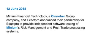 12 June 2018
Minium Financial Technology, a Cinnober Group
company, and Exactpro announced their partnership for
Exactpro to provide independent software testing of
Minium’s Risk Management and Post-Trade processing
systems.
 