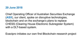 20 June 2018
Chief Operating Officer of Australian Securities Exchange
(ASX), our client, spoke on disruptive technologies,
blockchain and on the exchange’s plans to replace
CHESS (Clearing House Electronic Subregister System)
with a DLT-based system.
Exactpro initiates our own first Blockchain research project
 