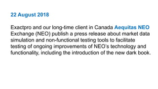22 August 2018
Exactpro and our long-time client in Canada Aequitas NEO
Exchange (NEO) publish a press release about market data
simulation and non-functional testing tools to facilitate
testing of ongoing improvements of NEO’s technology and
functionality, including the introduction of the new dark book.
 