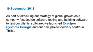 19 September 2018
As part of executing our strategy of global growth as a
company focused on software testing and building software
to test our clients’ software, we launched Exactpro
Systems Georgia and our new project delivery centre in
Tbilisi.
 