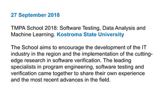 27 September 2018
TMPA School 2018: Software Testing, Data Analysis and
Machine Learning. Kostroma State University
The School aims to encourage the development of the IT
industry in the region and the implementation of the cutting-
edge research in software verification. The leading
specialists in program engineering, software testing and
verification came together to share their own experience
and the most recent advances in the field.
 