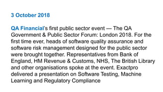 3 October 2018
QA Financial’s first public sector event — The QA
Government & Public Sector Forum: London 2018. For the
first time ever, heads of software quality assurance and
software risk management designed for the public sector
were brought together. Representatives from Bank of
England, HM Revenue & Customs, NHS, The British Library
and other organisations spoke at the event. Exactpro
delivered a presentation on Software Testing, Machine
Learning and Regulatory Compliance
 