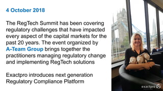 4 October 2018
The RegTech Summit has been covering
regulatory challenges that have impacted
every aspect of the capital markets for the
past 20 years. The event organized by
A-Team Group brings together the
practitioners managing regulatory change
and implementing RegTech solutions
Exactpro introduces next generation
Regulatory Compliance Platform
 