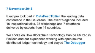 7 November 2018
Exactpro took part in DataFest Tbilisi, the leading data
conference in the Caucasus. The event’s agenda included
16 inspirational talks, 35 workshops and 7 datathons
delivered by experts from 14 countries.
We spoke on How Blockchain Technology Can be Utilized in
FinTech and our experience working with open source
distributed ledger technology and played The Debugger
 
