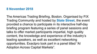8 November 2018
The Americas Trading Briefing, Boston. Organised by FIX
Trading Community and hosted by State Street, the event
provided a chance to participate in its interactive half-day
briefing program featuring a series of panel sessions and
talks to offer market participants impartial, high quality
content, the knowledge and experience of the industry’s
leading speakers, as well as excellent networking
opportunities. Exactpro took part in a panel titled “AI
Adoption Across Capital Markets”.
 