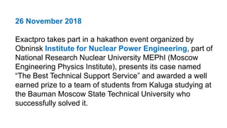 26 November 2018
Exactpro takes part in a hakathon event organized by
Obninsk Institute for Nuclear Power Engineering, part of
National Research Nuclear University MEPhI (Moscow
Engineering Physics Institute), presents its case named
“The Best Technical Support Service” and awarded a well
earned prize to a team of students from Kaluga studying at
the Bauman Moscow State Technical University who
successfully solved it.
 