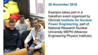 26 November 2018
Exactpro takes part in a
hakathon event organized by
Obninsk Institute for Nuclear
Power Engineering, part of
National Research Nuclear
University MEPhI (Moscow
Engineering Physics Institute).
 
