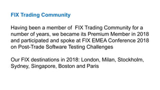FIX Trading Community
Having been a member of FIX Trading Community for a
number of years, we became its Premium Member in 2018
and participated and spoke at FIX EMEA Conference 2018
on Post-Trade Software Testing Challenges
Our FIX destinations in 2018: London, Milan, Stockholm,
Sydney, Singapore, Boston and Paris
 