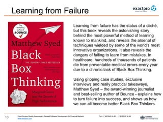 Open Access Quality Assurance & Related Software Development for Financial Markets Tel: +7 495 640 24 60 , +1 415 830 38 49
www.exactpro.com10
Learning from failure has the status of a cliché,
but this book reveals the astonishing story
behind the most powerful method of learning
known to mankind, and reveals the arsenal of
techniques wielded by some of the world's most
innovative organizations. It also reveals the
dangers of failing to learn from mistakes. In
healthcare, hundreds of thousands of patients
die from preventable medical errors every year
due to a chronic lack of Black Box Thinking.
Using gripping case studies, exclusive
interviews and really practical takeaways,
Matthew Syed – the award-winning journalist
and best-selling author of Bounce - explains how
to turn failure into success, and shows us how
we can all become better Black Box Thinkers.
Learning from Failure
 