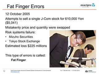 Open Access Quality Assurance & Related Software Development for Financial Markets Tel: +7 495 640 24 60 , +1 415 830 38 49
www.exactpro.com12
Fat Finger Errors
12 October 2005
Attempts to sell a single J-Com stock for 610,000 Yen
($5,041)
Mistakenly price and quantity were swapped
Risk systems failure:
• Mizuho Securities
• Tokyo Stock Exchange
Estimated loss $225 millions
This type of errors is called:
Fat Finger
 