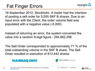 Open Access Quality Assurance & Related Software Development for Financial Markets Tel: +7 495 640 24 60 , +1 415 830 38 49
www.exactpro.com13
Fat Finger Errors
18 September 2012, Stockholm. A trader had the intention
of posting a sell order for 5,000 SKF B shares. Due to an
input error with the Client, the order volume field was
populated with a negative value (-5,000)
Instead of returning an error, the system converted the
value into a random 9-digit figure - 294,962,296
The Sell Order corresponded to approximately 71 % of the
total outstanding volume in the SKF B share. The Sell
Order resulted in execution of 813,442 shares
 