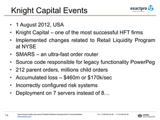 Open Access Quality Assurance & Related Software Development for Financial Markets Tel: +7 495 640 24 60 , +1 415 830 38 49
www.exactpro.com14
Knight Capital Events
• 1 August 2012, USA
• Knight Capital – one of the most successful HFT firms
• Implemented changes related to Retail Liquidity Program
at NYSE
• SMARS – an ultra-fast order router
• Source code responsible for legacy functionality PowerPeg
• 212 parent orders, millions child orders
• Accumulated loss – $460m or $170k/sec
• Incorrectly configured risk systems
• Deployment on 7 servers instead of 8…
 