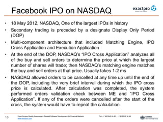 Open Access Quality Assurance & Related Software Development for Financial Markets Tel: +7 495 640 24 60 , +1 415 830 38 49
www.exactpro.com18
Facebook IPO on NASDAQ
• 18 May 2012, NASDAQ, One of the largest IPOs in history
• Secondary trading is preceded by a designate Display Only Period
(DOP)
• Multi-component architecture that included Matching Engine, IPO
Cross Application and Execution Application
• At the end of the DOP, NASDAQ’s “IPO Cross Application” analyzes all
of the buy and sell orders to determine the price at which the largest
number of shares will trade; then NASDAQ’s matching engine matches
the buy and sell orders at that price. Usually takes 1-2 ms
• NASDAQ allowed orders to be cancelled at any time up until the end of
the DOP, including the very brief interval during which the IPO cross
price is calculated. After calculation was completed, the system
performed orders validation check between ME and “IPO Cross
Application”. If any of the orders were cancelled after the start of the
cross, the system would have to repeat the calculation
 