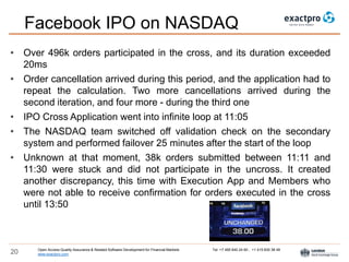 Open Access Quality Assurance & Related Software Development for Financial Markets Tel: +7 495 640 24 60 , +1 415 830 38 49
www.exactpro.com20
Facebook IPO on NASDAQ
• Over 496k orders participated in the cross, and its duration exceeded
20ms
• Order cancellation arrived during this period, and the application had to
repeat the calculation. Two more cancellations arrived during the
second iteration, and four more - during the third one
• IPO Cross Application went into infinite loop at 11:05
• The NASDAQ team switched off validation check on the secondary
system and performed failover 25 minutes after the start of the loop
• Unknown at that moment, 38k orders submitted between 11:11 and
11:30 were stuck and did not participate in the uncross. It created
another discrepancy, this time with Execution App and Members who
were not able to receive confirmation for orders executed in the cross
until 13:50
 