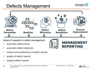 Open Access Quality Assurance & Related Software Development for Financial Markets Tel: +7 495 640 24 60 , +1 415 830 38 49
www.exactpro.com24
Defects Management
Areas of research in defect management:
• automatic defect fixing
• automatic defect detection
• metrics and predictions of defect reports
• quality of defect reports
• triaging defect reports
 