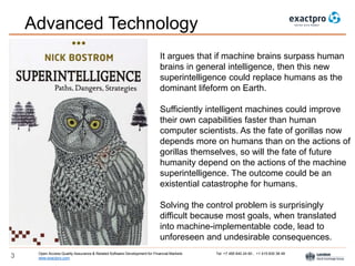 Open Access Quality Assurance & Related Software Development for Financial Markets Tel: +7 495 640 24 60 , +1 415 830 38 49
www.exactpro.com3
It argues that if machine brains surpass human
brains in general intelligence, then this new
superintelligence could replace humans as the
dominant lifeform on Earth.
Sufficiently intelligent machines could improve
their own capabilities faster than human
computer scientists. As the fate of gorillas now
depends more on humans than on the actions of
gorillas themselves, so will the fate of future
humanity depend on the actions of the machine
superintelligence. The outcome could be an
existential catastrophe for humans.
Solving the control problem is surprisingly
difficult because most goals, when translated
into machine-implementable code, lead to
unforeseen and undesirable consequences.
Advanced Technology
 