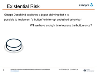 Open Access Quality Assurance & Related Software Development for Financial Markets Tel: +7 495 640 24 60 , +1 415 830 38 49
www.exactpro.com4
Existential Risk
Google DeepMind published a paper claiming that it is
possible to implement "a button" to interrupt undesired behaviour
Will we have enough time to press the button once?
 
