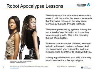 Open Access Quality Assurance & Related Software Development for Financial Markets Tel: +7 495 640 24 60 , +1 415 830 38 49
www.exactpro.com6
Robot Apocalypse Lessons
The only reason the characters were able to
make it until the end of the second season is
that they were relying on the very same
technology that was trying to kill them.
They were protected by systems having the
same level of sophistication as those they
were struggling with. This is the mentality
that we should adapt.
When we use a complex platform, we need
to build software to test our software. And
you do not want your risk control and test
instruments to be inferior to what will hit you.
Having a good robot on your side is the only
way to survive the robot apocalypse.
 