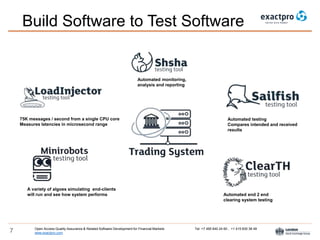 Open Access Quality Assurance & Related Software Development for Financial Markets Tel: +7 495 640 24 60 , +1 415 830 38 49
www.exactpro.com7
Build Software to Test Software
Automated testing
Compares intended and received
results
Automated end 2 end
clearing system testing
Automated monitoring,
analysis and reporting
75K messages / second from a single CPU core
Measures latencies in microsecond range
A variety of algoes simulating end-clients
will run and see how system performs
 