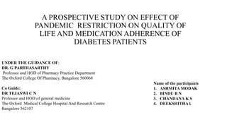 A PROSPECTIVE STUDY ON EFFECT OF
PANDEMIC RESTRICTION ON QUALITY OF
LIFE AND MEDICATION ADHERENCE OF
DIABETES PATIENTS
UNDER THE GUIDANCE OF:
DR. G PARTHASARTHY
Professor and HOD of Pharmacy Practice Department
The Oxford College Of Pharmacy, Bangalore 560068
Co Guide:
DR TEJASWI C N
Professor and HOD of general medicine
The Oxford Medical College Hospital And Research Centre
Bangalore 562107
Name of the participants
1. ASHMITA MODAK
2. BINDU B N
3. CHANDANA K S
4. DEEKSHITHA L
 
