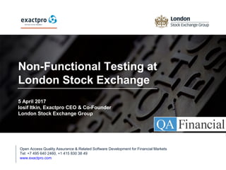 Non-Functional Testing at
London Stock Exchange
5 April 2017
Iosif Itkin, Exactpro CEO & Co-Founder
London Stock Exchange Group
Open Access Quality Assurance & Related Software Development for Financial Markets
Tel: +7 495 640 2460, +1 415 830 38 49
www.exactpro.com
 