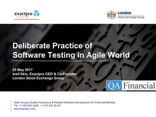 1
Deliberate Practice of
Software Testing in Agile World
25 May 2017
Iosif Itkin, Exactpro CEO & Co-Founder
London Stock Exchange Group
Open Access Quality Assurance & Related Software Development for Financial Markets
Tel: +7 495 640 2460, +1 415 830 38 49
www.exactpro.com
 