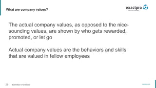 23 Build Software to Test Software
exactpro.com
What are company values?
The actual company values, as opposed to the nice-
sounding values, are shown by who gets rewarded,
promoted, or let go
Actual company values are the behaviors and skills
that are valued in fellow employees
 