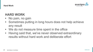 28 Build Software to Test Software
exactpro.com
Hard Work
HARD WORK
• No pain, no gain
• Sometimes putting in long hours does not help achieve
any result
• We do not measure time spent in the office
• Having said that, we've never observed extraordinary
results without hard work and deliberate effort
 