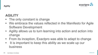 33 Build Software to Test Software
exactpro.com
Agility
AGILITY
• The only constant is change
• We embrace the values reflected in the Manifesto for Agile
Software Development
• Agility allows us to turn learning into action and action into
change
• From its inception, Exactpro was able to adapt to change
• It is important to keep this ability as we scale up our
business
 