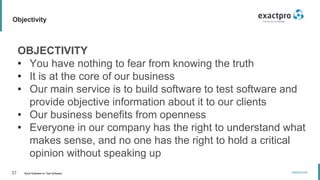 37 Build Software to Test Software
exactpro.com
Objectivity
OBJECTIVITY
• You have nothing to fear from knowing the truth
• It is at the core of our business
• Our main service is to build software to test software and
provide objective information about it to our clients
• Our business benefits from openness
• Everyone in our company has the right to understand what
makes sense, and no one has the right to hold a critical
opinion without speaking up
 