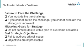 38 Build Software to Test Software
exactpro.com
The Three Key Hallmarks of Fake Strategy
Failure to Face the Challenge
 You must define the challenge
 If you cannot define the challenge, you cannot evaluate the
strategy or improve it
Mistaking Goals for Strategy
 Do not confuse desire with a plan to overcome obstacles
Bad Strategic Objectives
 Fail to address critical issues
 Objectives are impracticable
 