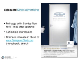 Cologuard Direct advertising 
• Full-page ad in Sunday New 
York Times after approval 
• 1.2 million impressions 
• Dramatic increase in clicks to 
www.CologuardTest.com 
through paid search 
31 
TALK TO YOUR DOCTOR ABOUT COLOGUARD. 
The breakthrough test for colon cancer screening that ’s as easy as going t o the bathroom, 
Cologuard is ef fect ive and easy to use in t he pr ivacy of your ow n ho m e—no sp ec ial 
preparat ion or t ime off w ork required. Only Cologuard uses innovat ive stool DNA technology 
t o fi nd 92%* of all colon cancers, and is completely noninvasive. 
Cologuard keeps screening between yo u—and your colon. 
Visit CologuardTest .com to learn more. 
Cologuard is int ended for the qualitat ive detect ion of colorectal neoplasia associated DNA markers and 
for the presence of occult hemoglobin in human stool. A posit ive result may indicate the presence of 
colorectal cancer (CRC) or advanced adenoma (AA) and should be followed by a diagnost ic colonoscopy. 
Cologuard is indicated to screen adult s of either sex, 50 years or older, who are at t ypical average risk 
 