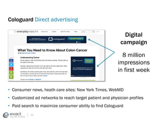 Cologuard Direct advertising 
• Consumer news, heath care sites: New York Times, WebMD 
• Customized ad networks to reach target patient and physician profiles 
• Paid search to maximize consumer ability to find Cologuard 
32 
Digital 
campaign 
8 million 
impressions 
in first week 
 