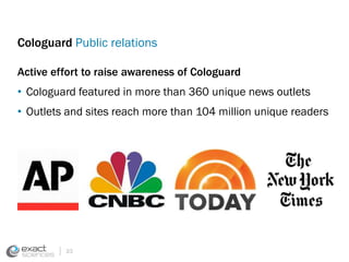 Cologuard Public relations 
Active effort to raise awareness of Cologuard 
• Cologuard featured in more than 360 unique news outlets 
• Outlets and sites reach more than 104 million unique readers 
33 
 