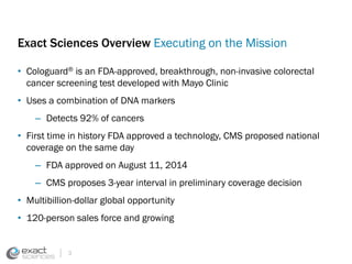 Exact Sciences Overview Executing on the Mission 
• Cologuard® is an FDA-approved, breakthrough, non-invasive colorectal 
cancer screening test developed with Mayo Clinic 
• Uses a combination of DNA markers 
– Detects 92% of cancers 
• First time in history FDA approved a technology, CMS proposed national 
coverage on the same day 
– FDA approved on August 11, 2014 
– CMS proposes 3-year interval in preliminary coverage decision 
• Multibillion-dollar global opportunity 
• 120-person sales force and growing 
3 
 
