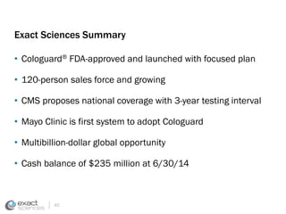 Exact Sciences Summary 
• Cologuard® FDA-approved and launched with focused plan 
• 120-person sales force and growing 
• CMS proposes national coverage with 3-year testing interval 
• Mayo Clinic is first system to adopt Cologuard 
• Multibillion-dollar global opportunity 
• Cash balance of $235 million at 6/30/14 
40 
 