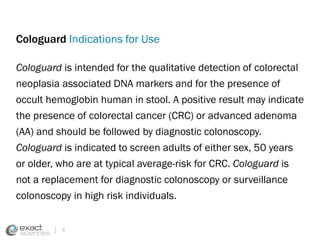 Cologuard Indications for Use 
Cologuard is intended for the qualitative detection of colorectal 
neoplasia associated DNA markers and for the presence of 
occult hemoglobin human in stool. A positive result may indicate 
the presence of colorectal cancer (CRC) or advanced adenoma 
(AA) and should be followed by diagnostic colonoscopy. 
Cologuard is indicated to screen adults of either sex, 50 years 
or older, who are at typical average-risk for CRC. Cologuard is 
not a replacement for diagnostic colonoscopy or surveillance 
colonoscopy in high risk individuals. 
6 
 