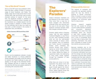 “Out of This World” Growth
Since our first SFF report was published in 2010,                   The                                     Privacy and the Internet

                                                                    Explorers’
                                                                                                            The majority of marketers and
there has been a steady increase in consumer
                                                                                                            consumers are generally positive
usage of email, Facebook, and Twitter. The

                                                                    Paradox
                                                                                                            about the way the internet is
steady usage rate of email proves that it’s most
                                                                                                            evolving to benefit consumers.
certainly alive, well, and thriving—even as other
                                                                                                            When it comes to issues of online
channels continue to expand. At the same
                                                                    Today’s interactive marketers are       privacy, over three quarters of both
time, the significant increase in adoption by
                                                                    the explorers of the online frontier.   marketers and consumers agree
consumers of Facebook moves it squarely into
                                                                    They come from a long line of           that it’s a big concern.
the mainstream as a reliable channel. And the
                                                                    brave voyagers who discovered
steady increase in adoption of Twitter proves
                                                                    unfamiliar lands and returned with      However,       research    suggests
it’s most definitely here to stay. As a result, we
                                                                    the news to the old world. These        that the root causes for privacy
have seen a similar increase in the number of
                                                                    explorers achieved fantastic feats      concerns differ between marketers
subscribers, fans, and followers.
                                                                    that changed civilization forever.      and      consumers.      Marketers’
     Online Consumer SFF Growth Since 2010                                                                  concerns tend to stem from their
                                                                    Similarly, digital media is changing    knowledge about the amount
                                                                    media. Like the early explorers         of data that’s available online.
                  93%                         93%
                                                                    Ferdinand Magellan or Juan Ponce        Consumers’ fears tend to originate
                                                                    de León, early marketers founded        from a lack of knowledge about
                                              58%                   what are now the well-traveled          how their data is being used—that
                                                                    online channels of search, email,       disclosing information may leave
                  38%                                               and websites. Now, as Facebook          them vulnerable to threats of both
                                                                    and Twitter become increasingly         their identity and personal safety.
                                                                    familiar, some marketers are
                                              12%                   pushing forward even further—           Because marketers rely on the
                  5%                                                signing up social media platforms       internet for work, they tend to be less
                                                                    as they emerge, pushing further         concerned with gross exploitations
                                                                    into mobile, testing the waters of      of consumer information and more
                                                                    augmented reality, and attempting       with the storage and safe handling
Email is now the established civilization—trusted                   to bring these worlds together          of sensitive consumer data. Overall,
and stable. Facebook is a thriving settlement                       through the integration of data         marketers feel that data collection
whose population and quality of life will continue                  across platforms.                       is contributing to companies doing
to improve. And Twitter continues to grow and                                                               a better job of communicating with
develop on the edge of the interactive frontier.                    While there are riches to be had,       their customers. Consumers aren’t
Still, marketers will push on toward the newer                      exploration has always come with        nearly as optimistic that providing
channels that will bring even greater potential for                 risk. Just as Odysseus had to           personal information has resulted in
connecting with consumers online.                                   guard himself against the Sirens’       more personal and relevant online
Source: ExactTarget ® 2010 Digital Morning, March 2010 - N • 1506   call, modern day marketers must         experiences.
US Online Population, age 15 and older
Source: ExactTarget ® 2013 Marketers from Mars, September 2012      remain vigilant against things that
• Marketers = 411, Consumers = 1201US Online Population, age 18     can easily lead them astray.
and older


12    © 2013 ExactTarget
 