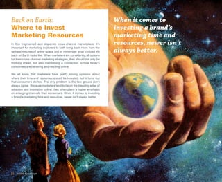 Back on Earth:                                                          When it comes to
Where to Invest                                                         investing a brand’s
Marketing Resources                                                     marketing time and
In this fragmented and disparate cross-channel marketplace, it’s        resources, newer isn’t
important for marketing explorers to both bring back news from the
farthest reaches of online space and to remember what civilized life    always better.
back on Earth looks like. When marketers are considering all options
for their cross-channel marketing strategies, they should not only be
thinking ahead, but also maintaining a connection to how today’s
consumers are behaving and reacting online.

We all know that marketers have pretty strong opinions about
where their time and resources should be invested, but it turns out
that consumers do too. The only problem is the two groups don’t
always agree. Because marketers tend to be on the bleeding edge of
adoption and innovation online, they often place a higher emphasis
on emerging channels than consumers. When it comes to investing
a brand’s marketing time and resources, newer isn’t always better.




14   © 2013 ExactTarget
 