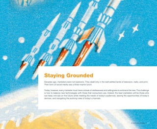 Staying Grounded
Decades ago, marketers were not explorers. They dealt only in the well-settled lands of television, radio, and print.
Their form of social media was a three-martini lunch.

Today, however, every marketer must have a streak of restlessness and willingness to embrace the new. The challenge
is how to balance new technologies with those that consumers use. Indeed, the best marketers will be those who
can keep one eye on the future while meeting the needs of today’s audiences, seizing the opportunities of today’s
devices, and navigating the evolving rules of today’s channels.




                                                                                                 © 2013 ExactTarget   17
 