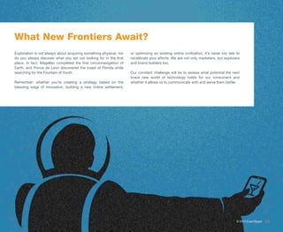 What New Frontiers Await?
Exploration is not always about acquiring something physical, nor   or optimizing an existing online civilization, it’s never too late to
do you always discover what you set out looking for in the first    recalibrate your efforts. We are not only marketers, but explorers
place. In fact, Magellan completed the first circumnavigation of    and brand builders too.
Earth, and Ponce de Leon discovered the coast of Florida while
searching for the Fountain of Youth.                                Our constant challenge will be to assess what potential the next
                                                                    brave new world of technology holds for our consumers and
Remember: whether you’re creating a strategy based on the           whether it allows us to communicate with and serve them better.
bleeding edge of innovation, building a new online settlement,




                                                                                                                                       © 2013 ExactTarget   19
 