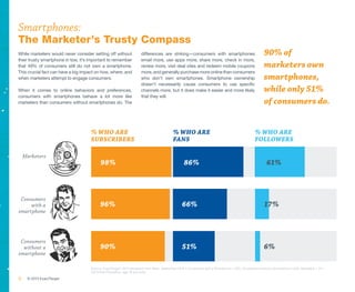 Smartphones:
The Marketer’s Trusty Compass
While marketers would never consider setting off without             differences are striking—consumers with smartphones                              90% of
their trusty smartphone in tow, it’s important to remember           email more, use apps more, share more, check in more,
that 49% of consumers still do not own a smartphone.                 review more, visit deal sites and redeem mobile coupons                          marketers own
This crucial fact can have a big impact on how, where, and           more, and generally purchase more online than consumers
when marketers attempt to engage consumers.                          who don’t own smartphones. Smartphone ownership                                  smartphones,
                                                                     doesn’t necessarily cause consumers to use specific
When it comes to online behaviors and preferences,                   channels more, but it does make it easier and more likely                        while only 51%
consumers with smartphones behave a lot more like                    that they will.
marketers than consumers without smartphones do. The                                                                                                  of consumers do.


                                     % who are                                            % who are                                             % who are
                                     SUBSCRIBERS                                          fans                                                  followers

    Marketers
                                           98%                                                   86%                                                   61%



 Consumers
     with a                               96%                                                   66%                                                   17%
smartphone




 Consumers
  without a                               90%                                                   51%                                                   6%
smartphone

                                     Source: ExactTarget ® 2013 Marketers from Mars, September 2012 • Consumers with a Smartphone = 675, Consumers without a Smartphone =526, Marketers = 411
                                     US Online Population, age 18 and older

6    © 2013 ExactTarget
 