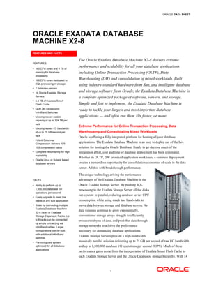 ORACLE DATA SHEET




ORACLE EXADATA DATABASE
MACHINE X2-8
           8
FEATURES AND FACTS

                                  The Oracle Exadata Database Machine X2-8 delivers extreme
FEATURES
• 160 CPU cores and 4 TB of
                                  performance and scalability for all your database applications
  memory for database             including Online Transaction Processing (OLTP), Data
  processing
• 168 CPU cores dedicated to      Warehousing (DW) and consolidation of mixed workloads. Built
  SQL processing in storage
                                  using industry
                                        industry-standard hardware from Sun, and intelligent database
• 2 database servers

• 14 Oracle Exadata Storage       and storage software from Oracle, the Exadata Database Machine is
  Servers
                                  a complete optimized package of software, servers, and storage.
• 5.3 TB of Exadata Smart
  Flash Cache                     Simple and fast to implement, the Exadata Database Machine is
• QDR (40 Gb/second)
                                  ready to tackle your largest and most important database
  InfiniBand Switches
• Uncompressed usable             applications — and often run them 10x faster, or more.
  capacity of up to 224 TB per
  rack
                                  Extreme Performance for Online Transaction Processing, Data
• Uncompressed I/O bandwidth
  of up to 75 GB/second per       Warehousing and Consolidating Mixed Workloads
  rack
                                  Oracle is offering a fully integrated platform for hosting all your database
• Hybrid Columnar
  Compression delivers 10X-
                                  applications. The Exadata Database Machine is an easy to deploy out of the box
  15X compression ratios          solution for hosting the Oracle Database. Ready to go day one much of the
• Complete redundancy for high    integration effort, cost and time of database deployment has been eliminated.
                                                                                                    eliminated
  availability
                                  Whether its OLTP, DW or mixed application workloads, a common deployment
• Oracle Linux or Solaris based
  database servers                creates a tremendous opportunity for consolidation economies of scale in the data
                                            tremendous
                                  center. All this with breakthrough performance.

                                  The unique technology driving the performance
FACTS                             advantages of the Exadata Database Machine is the
• Ability to perform up to        Oracle Exadata Storage Server. By pushing SQL
  1,500,000 database I/O          processing to the Exadata Storage Server all the disks
  operations per second
• Easily upgrade to meet the
                                  can operate in parallel, reducing database server CPU
  needs of any size application   consumption while using much less bandwidth to
• Scale by connecting multiple    move data between storage and database servers. As
  Exadata Database Machine
                                  data volumes continue to grow exponentially,
  X2-8 racks or Exadata
  Storage Expansion Racks. Up     convention storage arrays struggle to efficiently
                                  conventional
  to 8 racks can be connected     process terabytes of data, and push that data through
  by simply connecting via
  InfiniBand cables. Larger       storage networks to achieve the performance
  configurations can be built     necessary for demanding database applications.
  with additional InfiniBand
                                  Exad Storage Servers provide a high-bandwidth,
                                  Exadata
  switches
• Pre-configured system           massively parallel solution d
                                                              delivering up to 75 GB per second of raw I/O bandwidth
  optimized for all database      and up to 1,500,000 database I/O operations per second (IOPS). Much of these
  applications
                                  performance gains come from the incorporation of Exadata Smart Flash Cache in
                                  each Exadata Storage Server and the Oracle Databases’ storage hierarchy. With 14
                                                                                                hierarchy



                                                          1
 