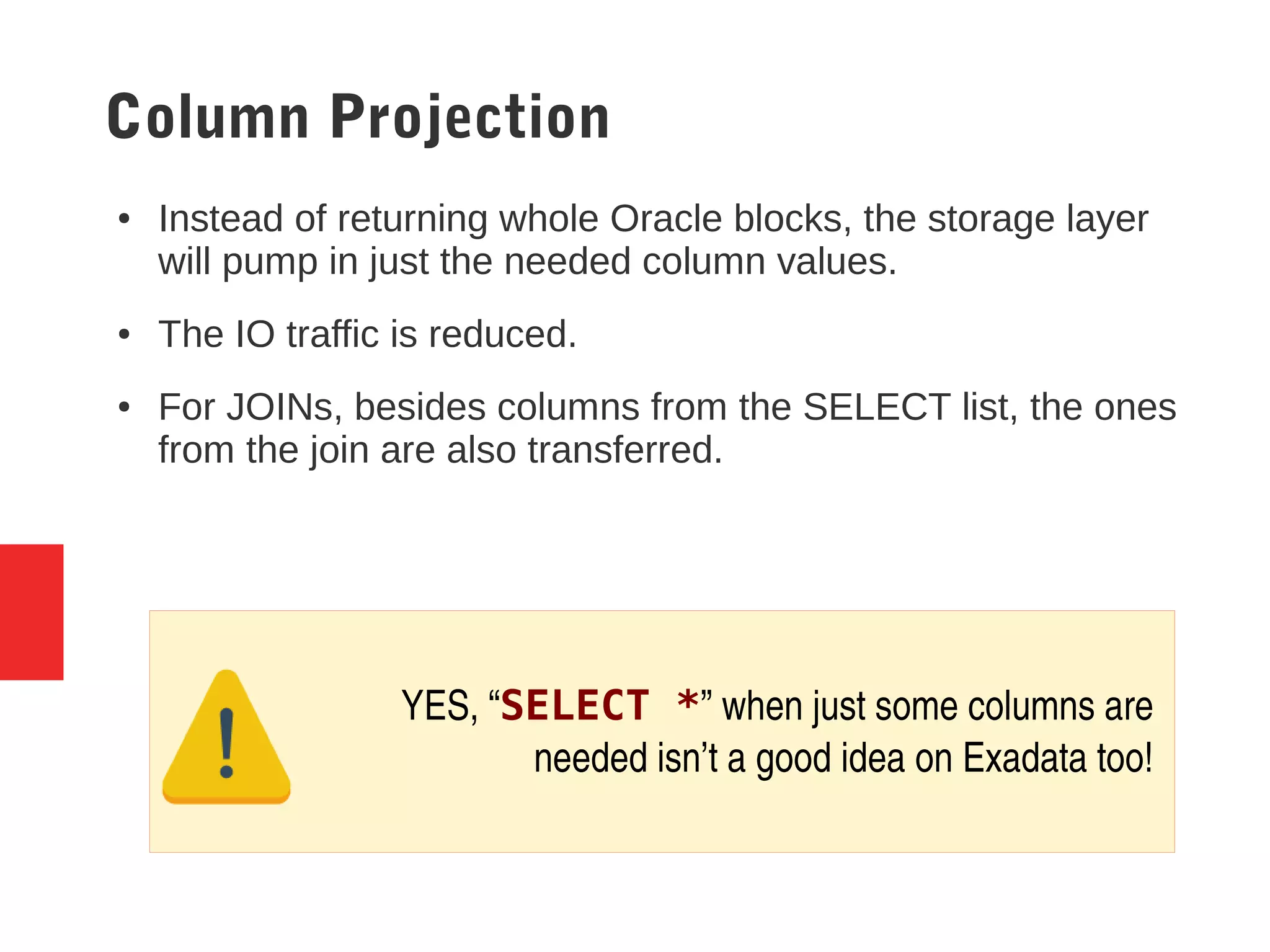 Column Projection
● Instead of returning whole Oracle blocks, the storage layer
will pump in just the needed column values.
● The IO traffic is reduced.
● For JOINs, besides columns from the SELECT list, the ones
from the join are also transferred.
YES, “SELECT *” when just some columns are 
needed isn’t a good idea on Exadata too! 
 